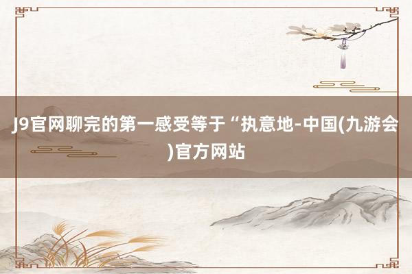 J9官网聊完的第一感受等于“执意地-中国(九游会)官方网站