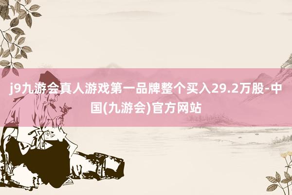 j9九游会真人游戏第一品牌整个买入29.2万股-中国(九游会)官方网站