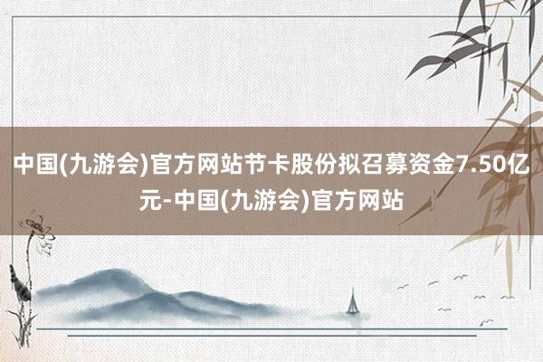 中国(九游会)官方网站节卡股份拟召募资金7.50亿元-中国(九游会)官方网站