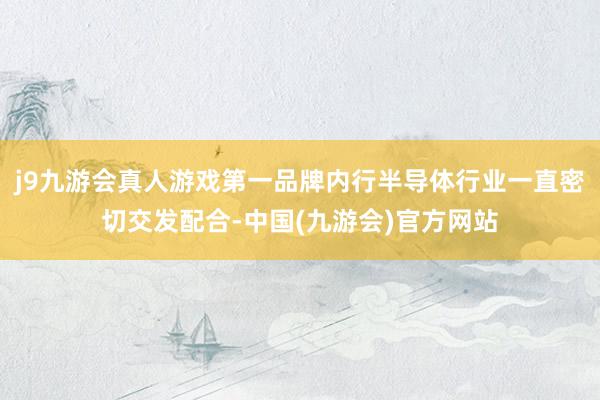 j9九游会真人游戏第一品牌内行半导体行业一直密切交发配合-中国(九游会)官方网站