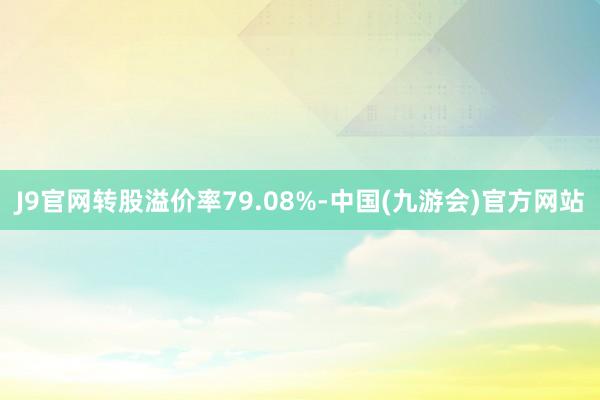 J9官网转股溢价率79.08%-中国(九游会)官方网站