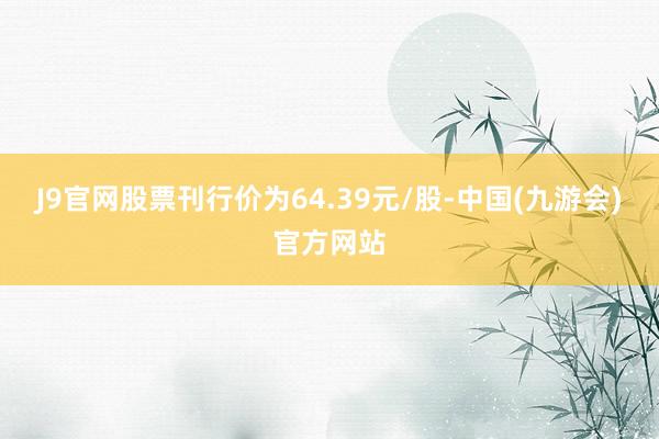 J9官网股票刊行价为64.39元/股-中国(九游会)官方网站
