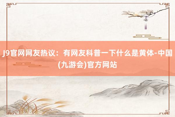 J9官网网友热议：有网友科普一下什么是黄体-中国(九游会)官方网站