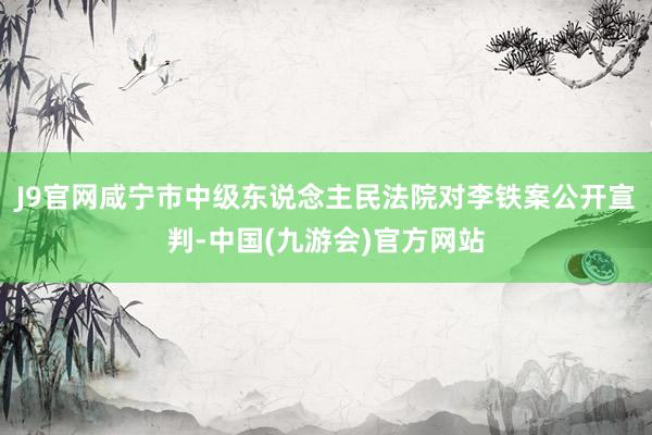 J9官网咸宁市中级东说念主民法院对李铁案公开宣判-中国(九游会)官方网站