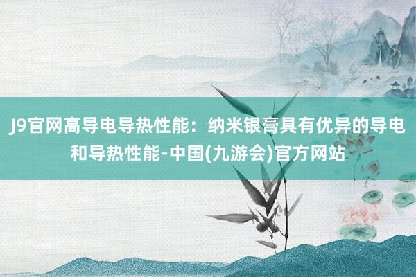 J9官网高导电导热性能：纳米银膏具有优异的导电和导热性能-中国(九游会)官方网站