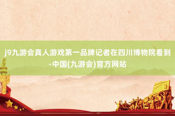 j9九游会真人游戏第一品牌记者在四川博物院看到-中国(九游会)官方网站