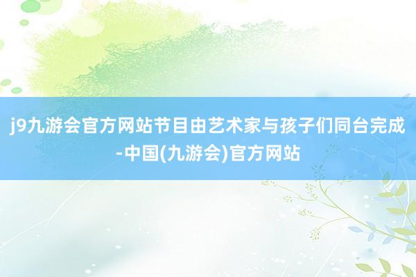 j9九游会官方网站节目由艺术家与孩子们同台完成-中国(九游会)官方网站