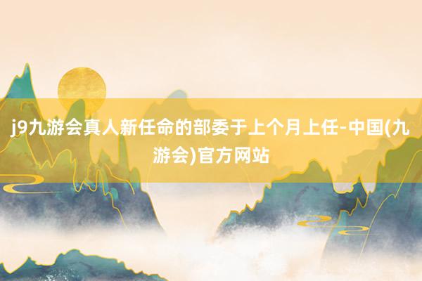 j9九游会真人新任命的部委于上个月上任-中国(九游会)官方网站