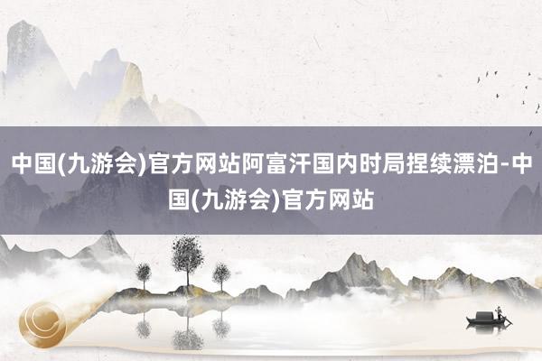 中国(九游会)官方网站阿富汗国内时局捏续漂泊-中国(九游会)官方网站