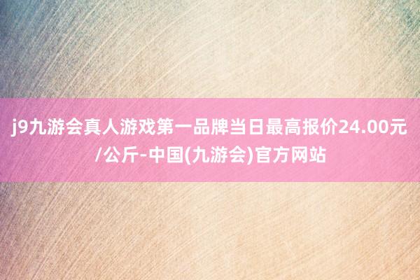 j9九游会真人游戏第一品牌当日最高报价24.00元/公斤-中国(九游会)官方网站