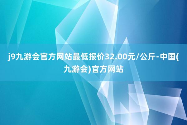 j9九游会官方网站最低报价32.00元/公斤-中国(九游会)官方网站