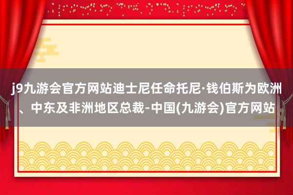 j9九游会官方网站迪士尼任命托尼·钱伯斯为欧洲、中东及非洲地区总裁-中国(九游会)官方网站