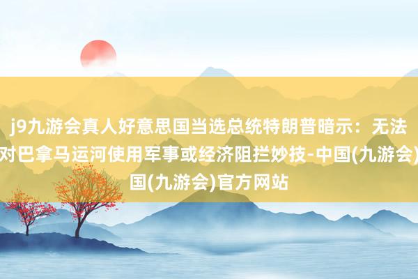 j9九游会真人好意思国当选总统特朗普暗示：无法保证不会对巴拿马运河使用军事或经济阻拦妙技-中国(九游会)官方网站
