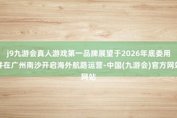 j9九游会真人游戏第一品牌展望于2026年底委用并在广州南沙开启海外航路运营-中国(九游会)官方网站
