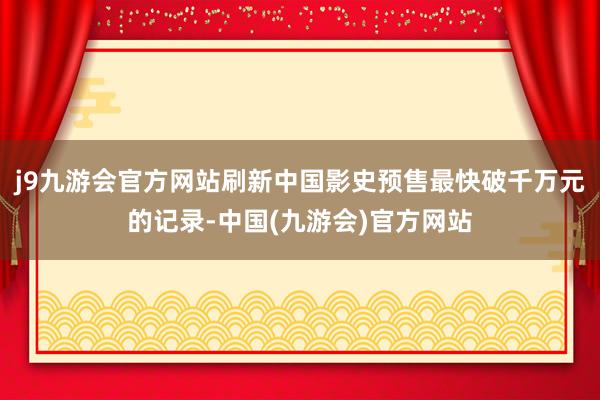 j9九游会官方网站刷新中国影史预售最快破千万元的记录-中国(九游会)官方网站