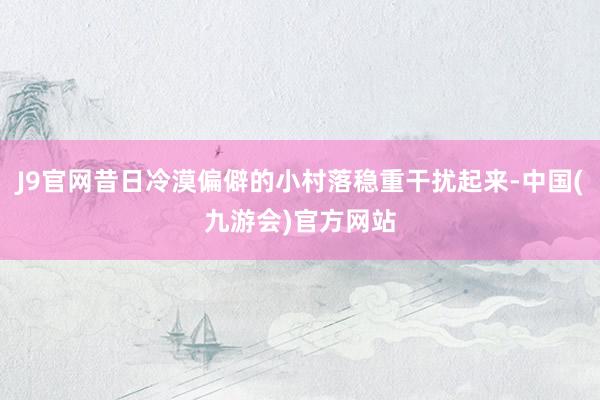 J9官网昔日冷漠偏僻的小村落稳重干扰起来-中国(九游会)官方网站