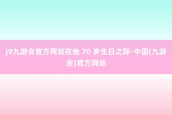 j9九游会官方网站在他 70 岁生日之际-中国(九游会)官方网站