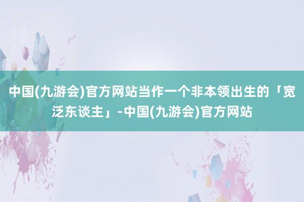 中国(九游会)官方网站当作一个非本领出生的「宽泛东谈主」-中国(九游会)官方网站