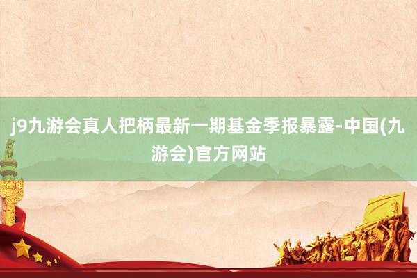 j9九游会真人把柄最新一期基金季报暴露-中国(九游会)官方网站