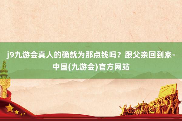 j9九游会真人的确就为那点钱吗？跟父亲回到家-中国(九游会)官方网站