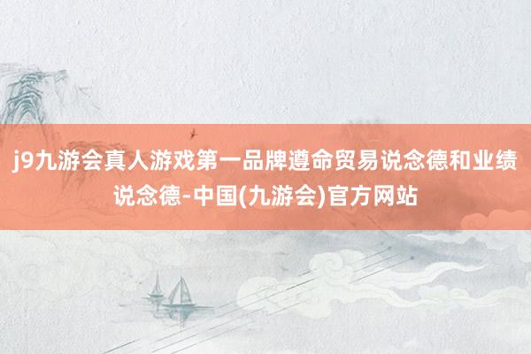 j9九游会真人游戏第一品牌遵命贸易说念德和业绩说念德-中国(九游会)官方网站