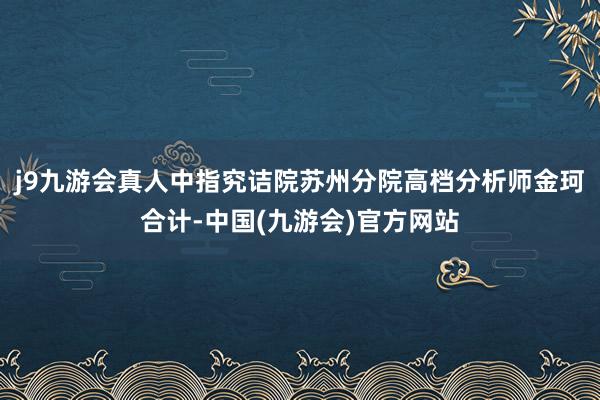 j9九游会真人中指究诘院苏州分院高档分析师金珂合计-中国(九游会)官方网站