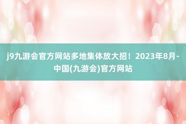 j9九游会官方网站多地集体放大招！2023年8月-中国(九游会)官方网站