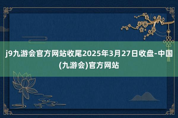 j9九游会官方网站收尾2025年3月27日收盘-中国(九游会)官方网站