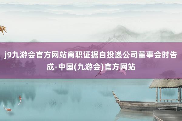 j9九游会官方网站离职证据自投递公司董事会时告成-中国(九游会)官方网站