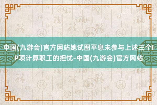中国(九游会)官方网站她试图平息未参与上述三个IP项计算职工的担忧-中国(九游会)官方网站