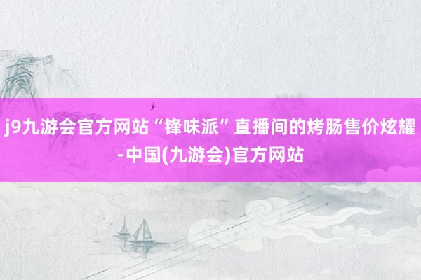 j9九游会官方网站“锋味派”直播间的烤肠售价炫耀-中国(九游会)官方网站
