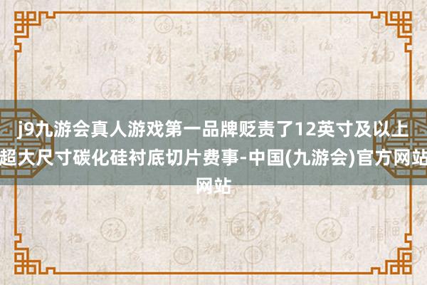 j9九游会真人游戏第一品牌贬责了12英寸及以上超大尺寸碳化硅衬底切片费事-中国(九游会)官方网站