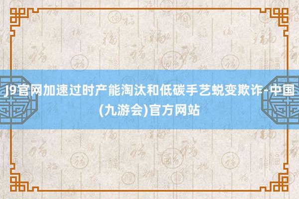 J9官网加速过时产能淘汰和低碳手艺蜕变欺诈-中国(九游会)官方网站