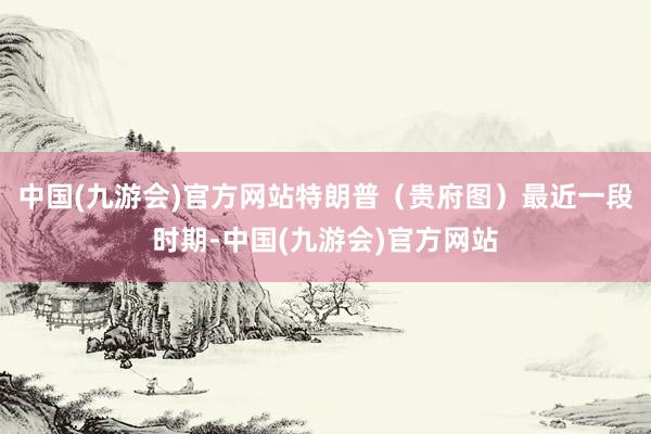 中国(九游会)官方网站特朗普（贵府图）最近一段时期-中国(九游会)官方网站