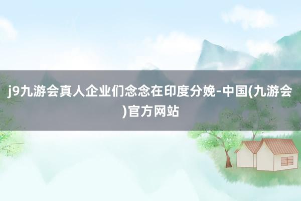 j9九游会真人企业们念念在印度分娩-中国(九游会)官方网站