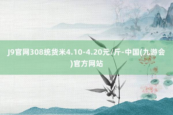 J9官网308统货米4.10-4.20元/斤-中国(九游会)官方网站
