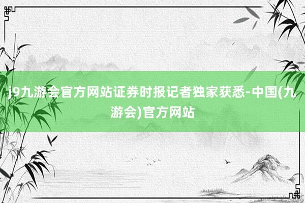 j9九游会官方网站证券时报记者独家获悉-中国(九游会)官方网站