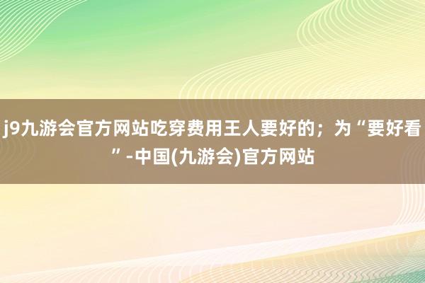 j9九游会官方网站吃穿费用王人要好的；为“要好看”-中国(九游会)官方网站