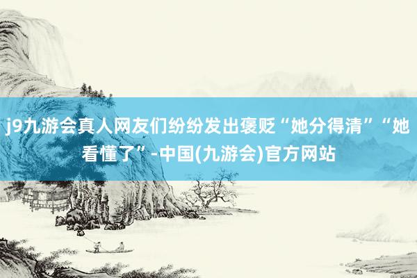 j9九游会真人网友们纷纷发出褒贬“她分得清”“她看懂了”-中国(九游会)官方网站