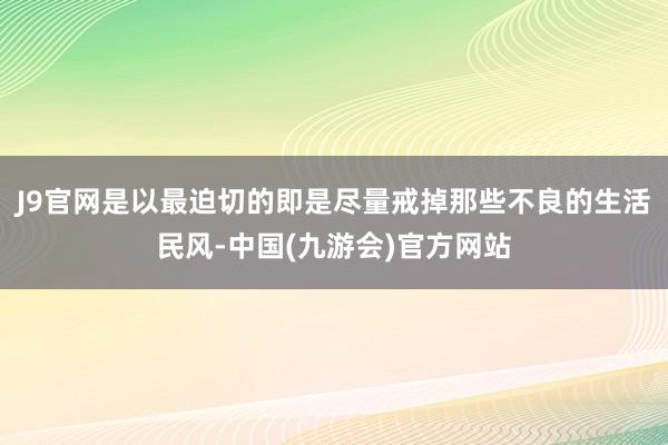 J9官网是以最迫切的即是尽量戒掉那些不良的生活民风-中国(九游会)官方网站