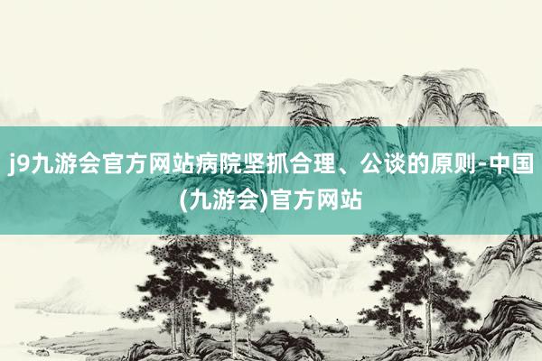 j9九游会官方网站病院坚抓合理、公谈的原则-中国(九游会)官方网站