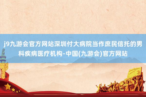 j9九游会官方网站深圳付大病院当作庶民信托的男科疾病医疗机构-中国(九游会)官方网站