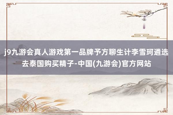 j9九游会真人游戏第一品牌予方聊生计李雪珂遴选去泰国购买精子-中国(九游会)官方网站