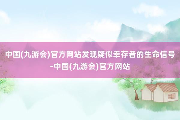 中国(九游会)官方网站发现疑似幸存者的生命信号-中国(九游会)官方网站