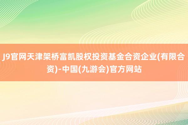 J9官网天津架桥富凯股权投资基金合资企业(有限合资)-中国(九游会)官方网站