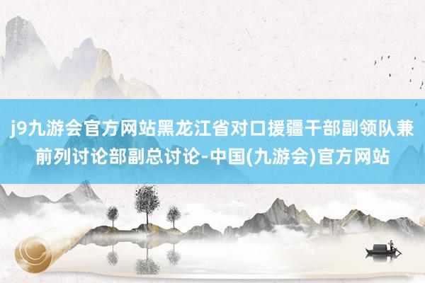 j9九游会官方网站黑龙江省对口援疆干部副领队兼前列讨论部副总讨论-中国(九游会)官方网站
