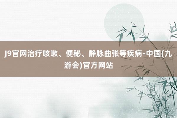 J9官网治疗咳嗽、便秘、静脉曲张等疾病-中国(九游会)官方网站