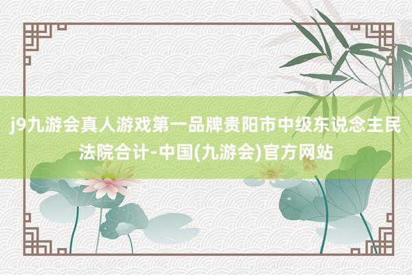 j9九游会真人游戏第一品牌贵阳市中级东说念主民法院合计-中国(九游会)官方网站