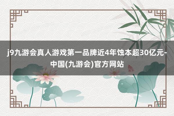 j9九游会真人游戏第一品牌近4年蚀本超30亿元-中国(九游会)官方网站