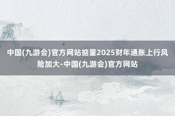 中国(九游会)官方网站掂量2025财年通胀上行风险加大-中国(九游会)官方网站